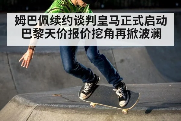 姆巴佩续约谈判皇马正式启动 巴黎天价报价挖角再掀波澜