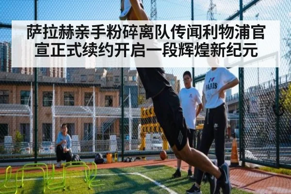 萨拉赫亲手粉碎离队传闻利物浦官宣正式续约开启一段辉煌新纪元